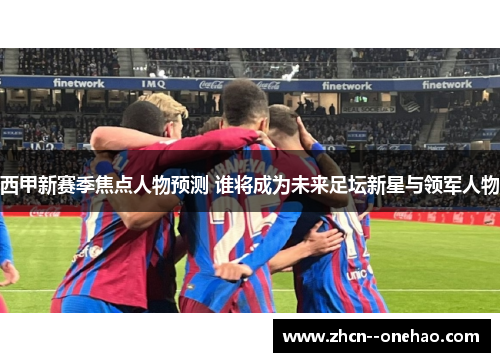 西甲新赛季焦点人物预测 谁将成为未来足坛新星与领军人物