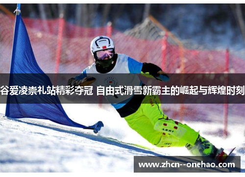 谷爱凌崇礼站精彩夺冠 自由式滑雪新霸主的崛起与辉煌时刻