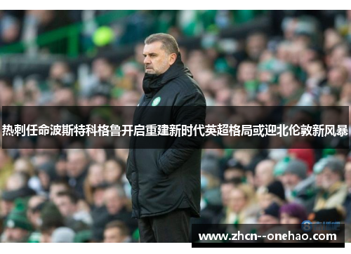 热刺任命波斯特科格鲁开启重建新时代英超格局或迎北伦敦新风暴